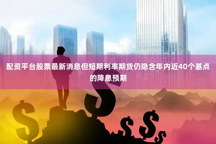 配资平台股票最新消息但短期利率期货仍隐含年内近40个基点的降息预期