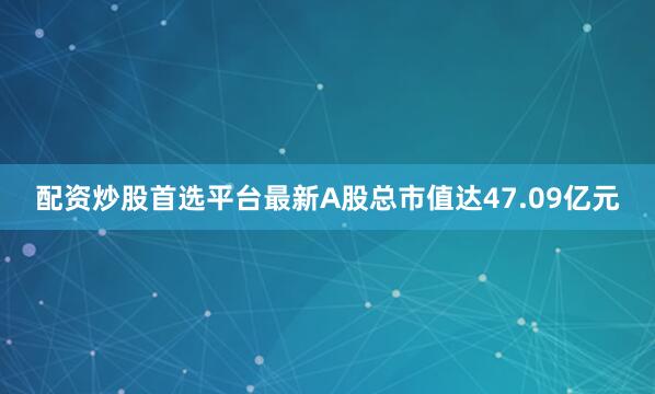 配资炒股首选平台最新A股总市值达47.09亿元