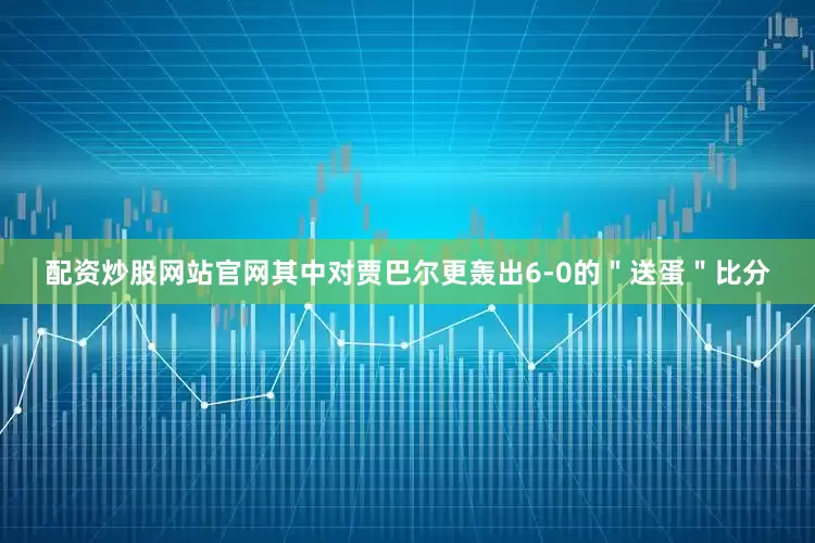 配资炒股网站官网其中对贾巴尔更轰出6-0的＂送蛋＂比分