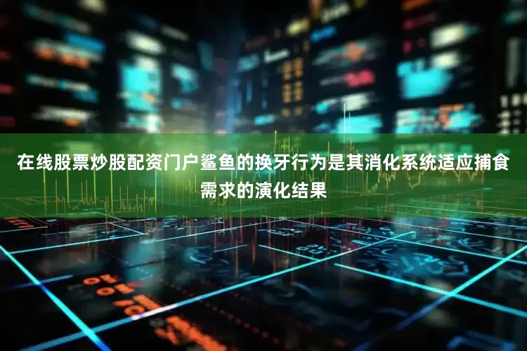在线股票炒股配资门户鲨鱼的换牙行为是其消化系统适应捕食需求的演化结果
