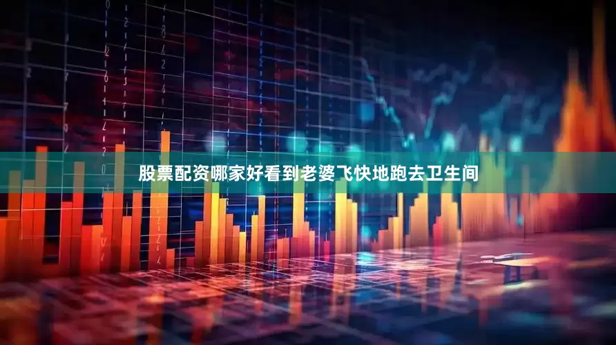 股票配资哪家好看到老婆飞快地跑去卫生间