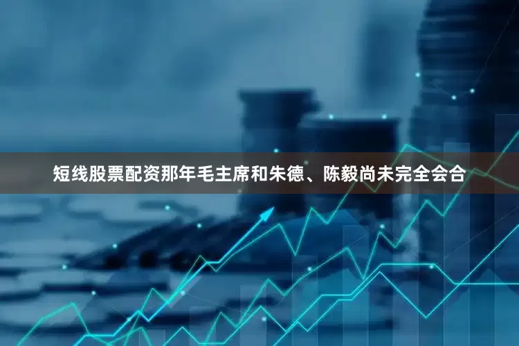 短线股票配资那年毛主席和朱德、陈毅尚未完全会合