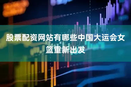 股票配资网站有哪些中国大运会女篮重新出发