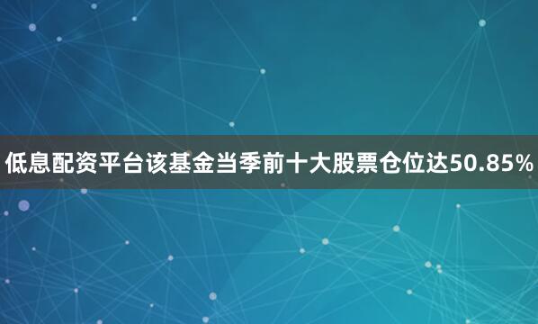 低息配资平台该基金当季前十大股票仓位达50.85%