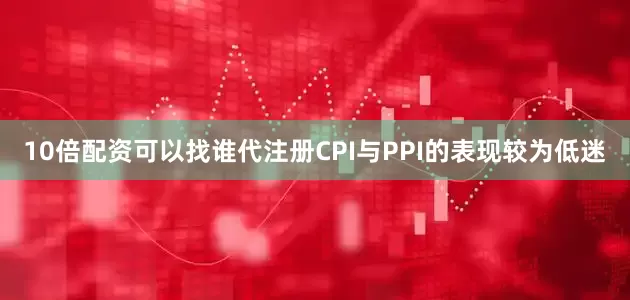 10倍配资可以找谁代注册CPI与PPI的表现较为低迷