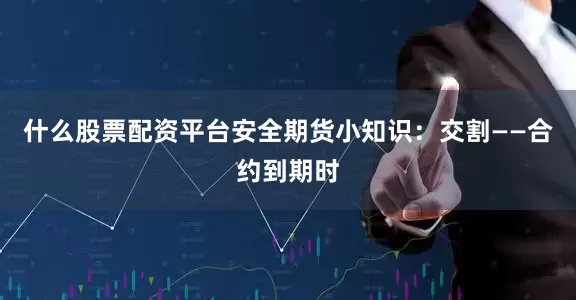 什么股票配资平台安全期货小知识：交割——合约到期时