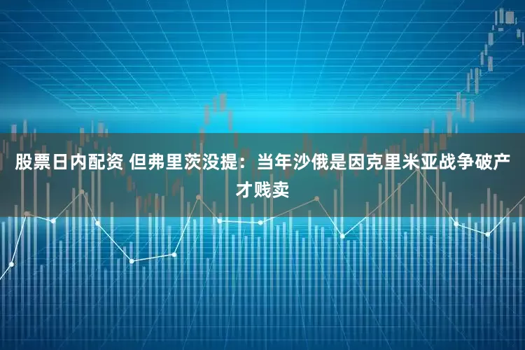 股票日内配资 但弗里茨没提：当年沙俄是因克里米亚战争破产才贱卖