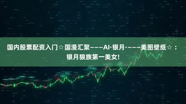 国内股票配资入门☆国漫汇聚———AI·银月·———美图壁纸☆ : 银月狼族第一美女!