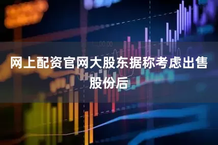 网上配资官网大股东据称考虑出售股份后