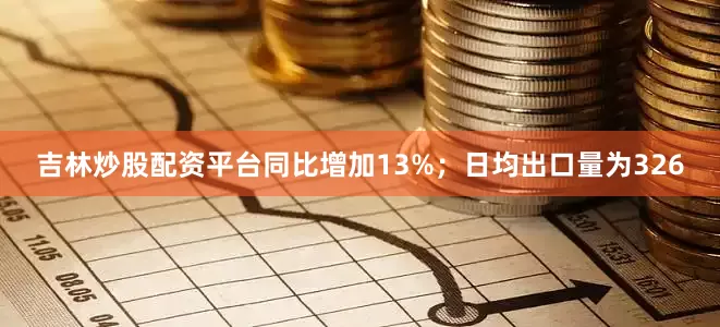 吉林炒股配资平台同比增加13%；日均出口量为326