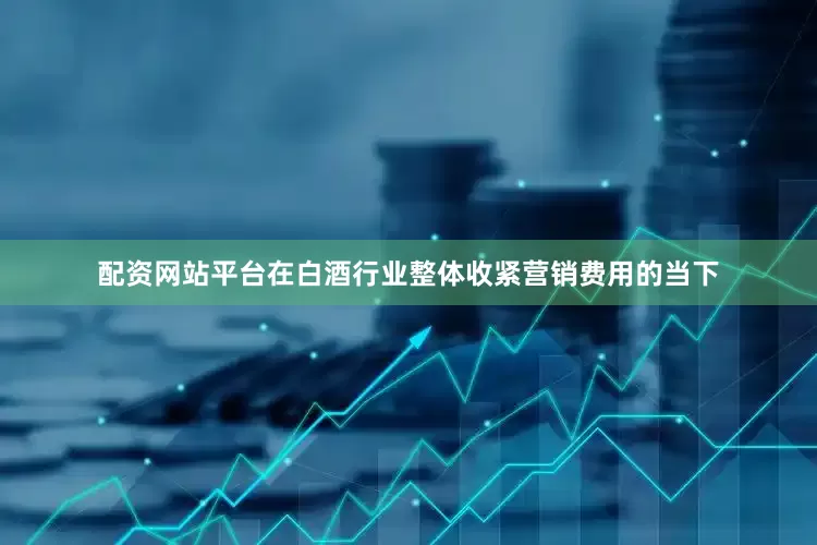 配资网站平台在白酒行业整体收紧营销费用的当下