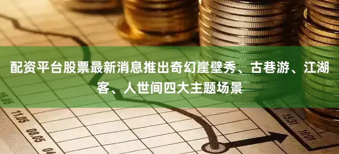 配资平台股票最新消息推出奇幻崖壁秀、古巷游、江湖客、人世间四大主题场景