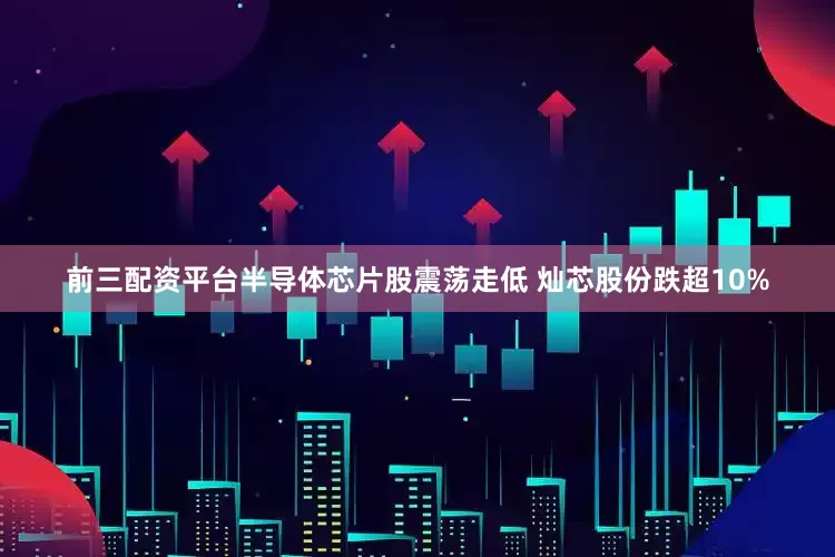 前三配资平台半导体芯片股震荡走低 灿芯股份跌超10%