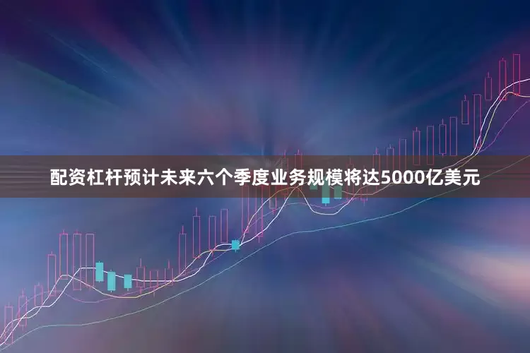 配资杠杆预计未来六个季度业务规模将达5000亿美元