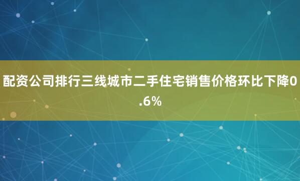 配资公司排行三线城市二手住宅销售价格环比下降0.6%