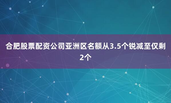 合肥股票配资公司亚洲区名额从3.5个锐减至仅剩2个