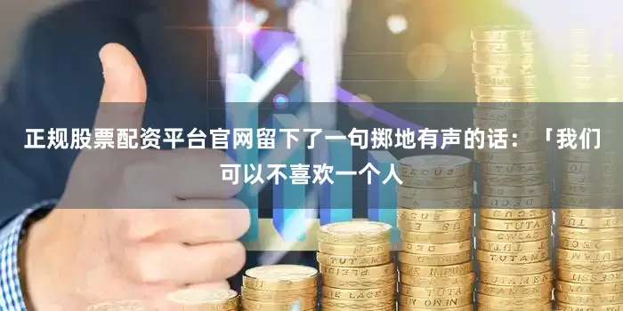 正规股票配资平台官网留下了一句掷地有声的话：「我们可以不喜欢一个人