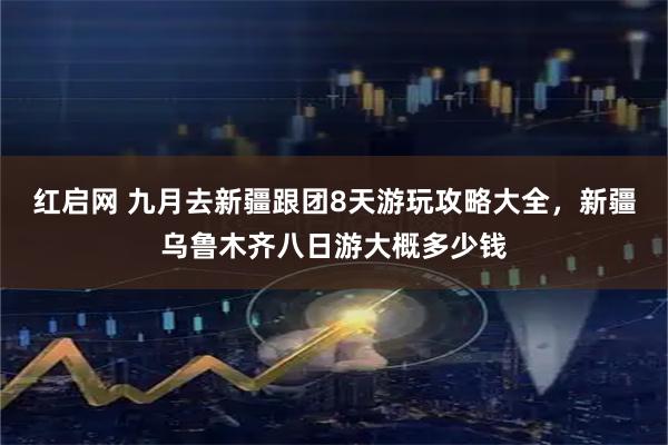 红启网 九月去新疆跟团8天游玩攻略大全，新疆乌鲁木齐八日游大概多少钱