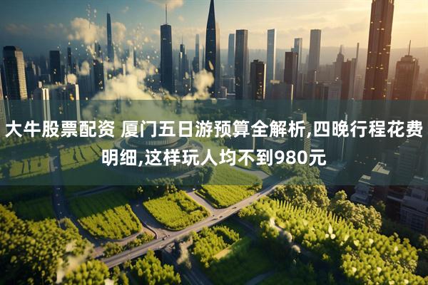 大牛股票配资 厦门五日游预算全解析,四晚行程花费明细,这样玩人均不到980元