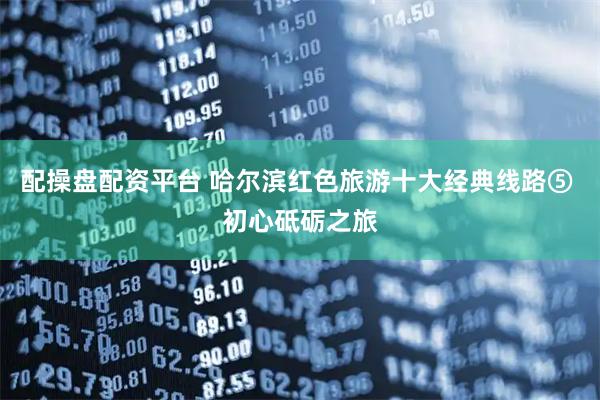 配操盘配资平台 哈尔滨红色旅游十大经典线路⑤ 初心砥砺之旅