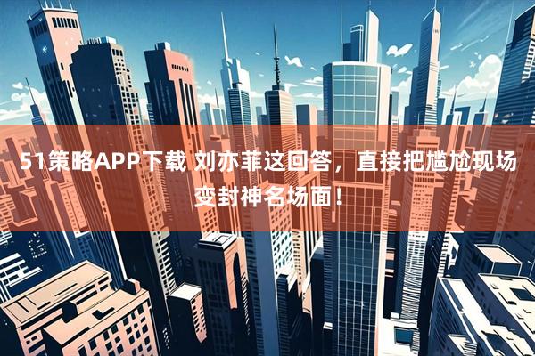 51策略APP下载 刘亦菲这回答，直接把尴尬现场变封神名场面！