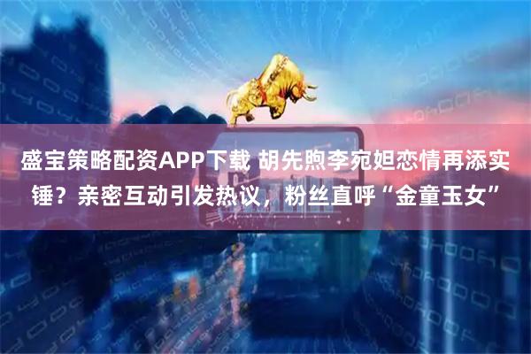 盛宝策略配资APP下载 胡先煦李宛妲恋情再添实锤？亲密互动引发热议，粉丝直呼“金童玉女”
