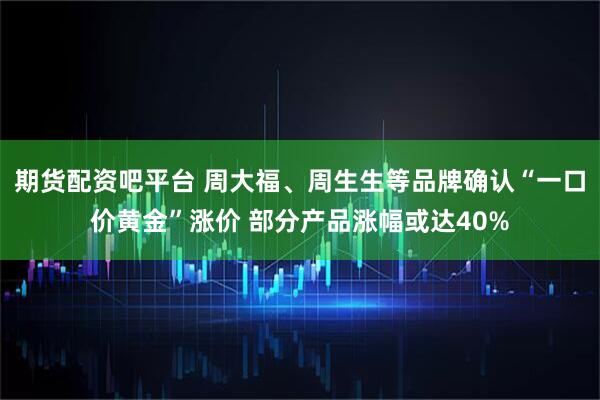 期货配资吧平台 周大福、周生生等品牌确认“一口价黄金”涨价 部分产品涨幅或达40%