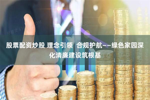 股票配资炒股 理念引领  合规护航——绿色家园深化清廉建设筑根基