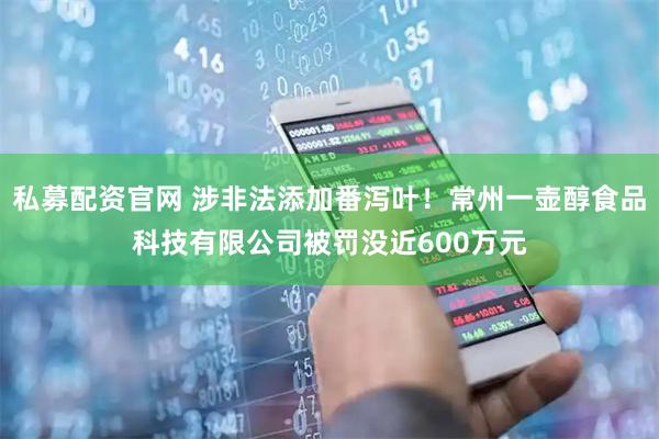 私募配资官网 涉非法添加番泻叶！常州一壶醇食品科技有限公司被罚没近600万元