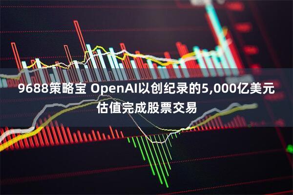 9688策略宝 OpenAI以创纪录的5,000亿美元估值完成股票交易