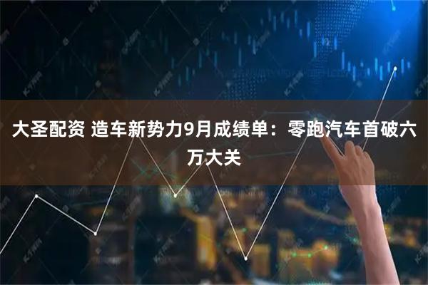 大圣配资 造车新势力9月成绩单：零跑汽车首破六万大关