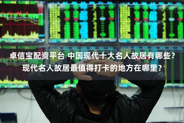 卓信宝配资平台 中国现代十大名人故居有哪些？现代名人故居最值得打卡的地方在哪里？