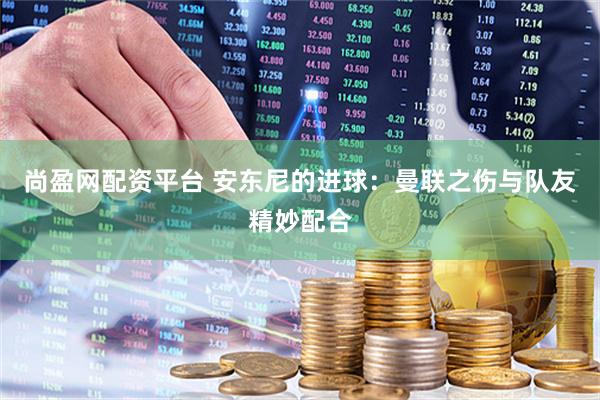 尚盈网配资平台 安东尼的进球：曼联之伤与队友精妙配合