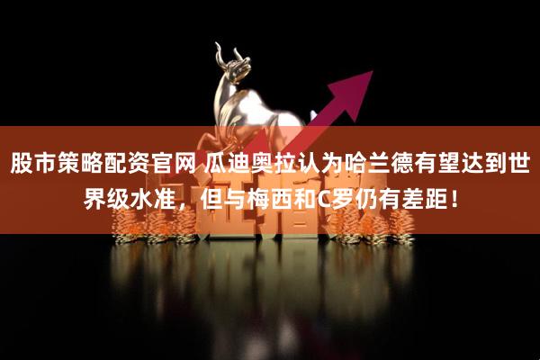 股市策略配资官网 瓜迪奥拉认为哈兰德有望达到世界级水准，但与梅西和C罗仍有差距！