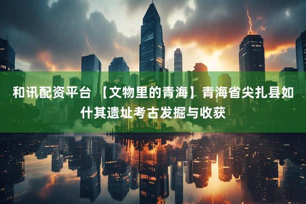 和讯配资平台 【文物里的青海】青海省尖扎县如什其遗址考古发掘与收获