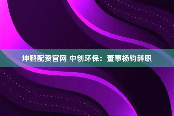 坤鹏配资官网 中创环保：董事杨钧辞职