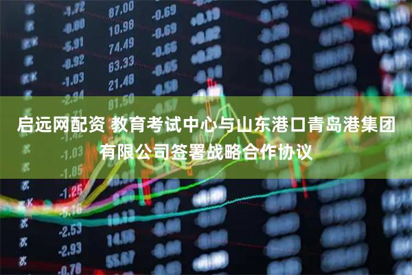 启远网配资 教育考试中心与山东港口青岛港集团有限公司签署战略合作协议