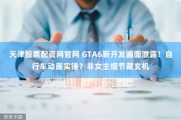 天津股票配资网官网 GTA6新开发画面泄露！自行车动画实锤？非女主细节藏玄机