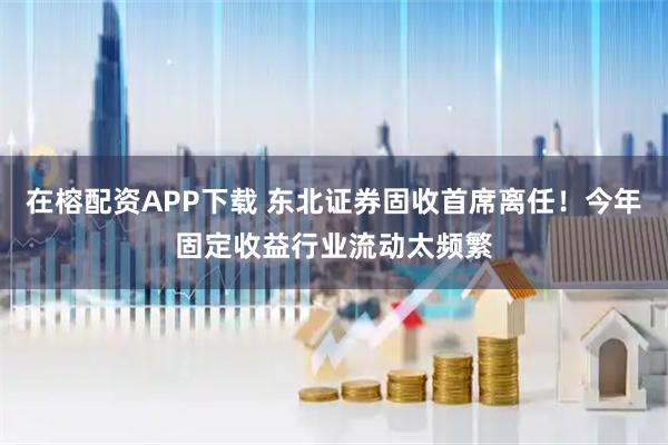 在榕配资APP下载 东北证券固收首席离任！今年固定收益行业流动太频繁