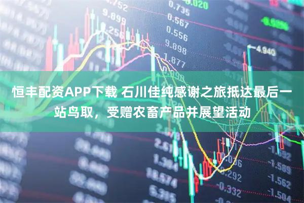 恒丰配资APP下载 石川佳纯感谢之旅抵达最后一站鸟取，受赠农畜产品并展望活动