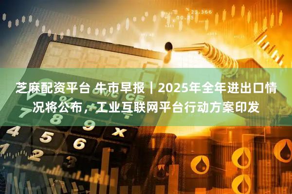 芝麻配资平台 牛市早报｜2025年全年进出口情况将公布，工业互联网平台行动方案印发