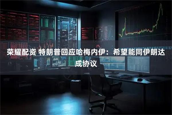 荣耀配资 特朗普回应哈梅内伊：希望能同伊朗达成协议